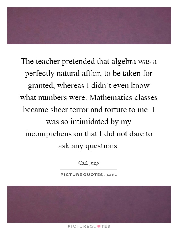 The teacher pretended that algebra was a perfectly natural affair, to be taken for granted, whereas I didn't even know what numbers were. Mathematics classes became sheer terror and torture to me. I was so intimidated by my incomprehension that I did not dare to ask any questions Picture Quote #1