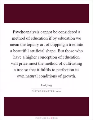 Psychoanalysis cannot be considered a method of education if by education we mean the topiary art of clipping a tree into a beautiful artificial shape. But those who have a higher conception of education will prize most the method of cultivating a tree so that it fulfils to perfection its own natural conditions of growth Picture Quote #1