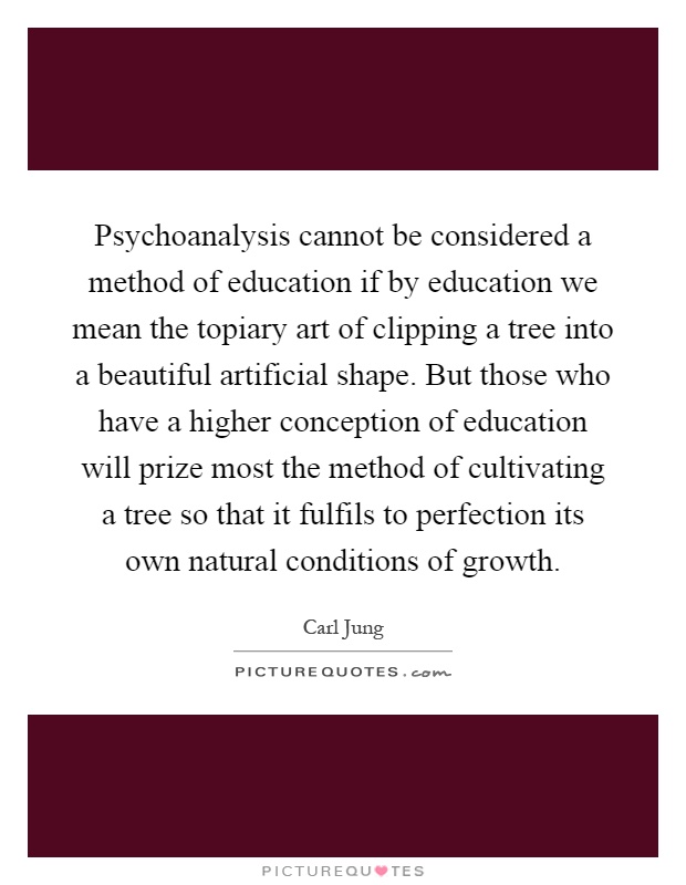 Psychoanalysis cannot be considered a method of education if by education we mean the topiary art of clipping a tree into a beautiful artificial shape. But those who have a higher conception of education will prize most the method of cultivating a tree so that it fulfils to perfection its own natural conditions of growth Picture Quote #1