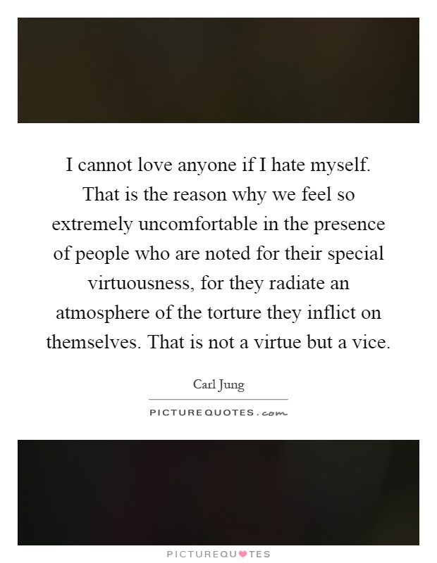 I cannot love anyone if I hate myself. That is the reason why we feel so extremely uncomfortable in the presence of people who are noted for their special virtuousness, for they radiate an atmosphere of the torture they inflict on themselves. That is not a virtue but a vice Picture Quote #1