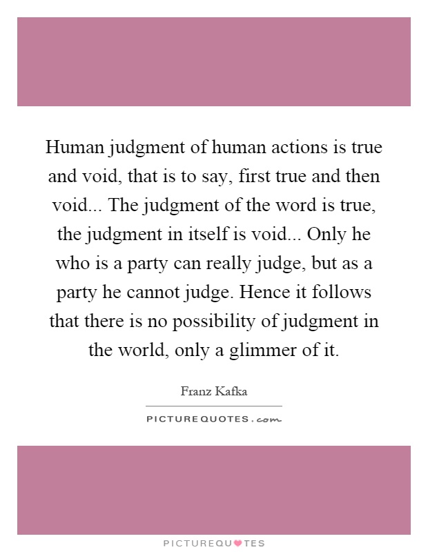 Human judgment of human actions is true and void, that is to say, first true and then void... The judgment of the word is true, the judgment in itself is void... Only he who is a party can really judge, but as a party he cannot judge. Hence it follows that there is no possibility of judgment in the world, only a glimmer of it Picture Quote #1