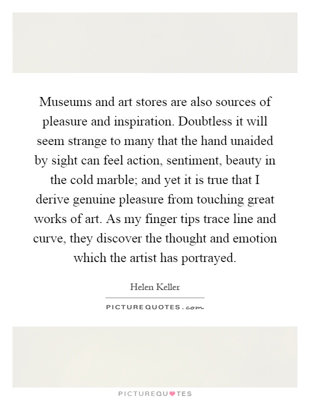 Museums and art stores are also sources of pleasure and inspiration. Doubtless it will seem strange to many that the hand unaided by sight can feel action, sentiment, beauty in the cold marble; and yet it is true that I derive genuine pleasure from touching great works of art. As my finger tips trace line and curve, they discover the thought and emotion which the artist has portrayed Picture Quote #1