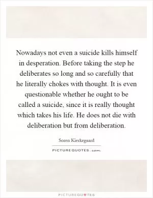 Nowadays not even a suicide kills himself in desperation. Before taking the step he deliberates so long and so carefully that he literally chokes with thought. It is even questionable whether he ought to be called a suicide, since it is really thought which takes his life. He does not die with deliberation but from deliberation Picture Quote #1