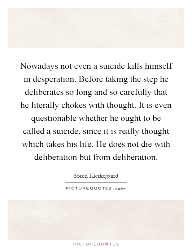 Nowadays not even a suicide kills himself in desperation. Before taking the step he deliberates so long and so carefully that he literally chokes with thought. It is even questionable whether he ought to be called a suicide, since it is really thought which takes his life. He does not die with deliberation but from deliberation Picture Quote #1