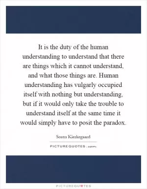 It is the duty of the human understanding to understand that there are things which it cannot understand, and what those things are. Human understanding has vulgarly occupied itself with nothing but understanding, but if it would only take the trouble to understand itself at the same time it would simply have to posit the paradox Picture Quote #1