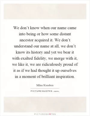 We don’t know when our name came into being or how some distant ancestor acquired it. We don’t understand our name at all, we don’t know its history and yet we bear it with exalted fidelity, we merge with it, we like it, we are ridiculously proud of it as if we had thought it up ourselves in a moment of brilliant inspiration Picture Quote #1