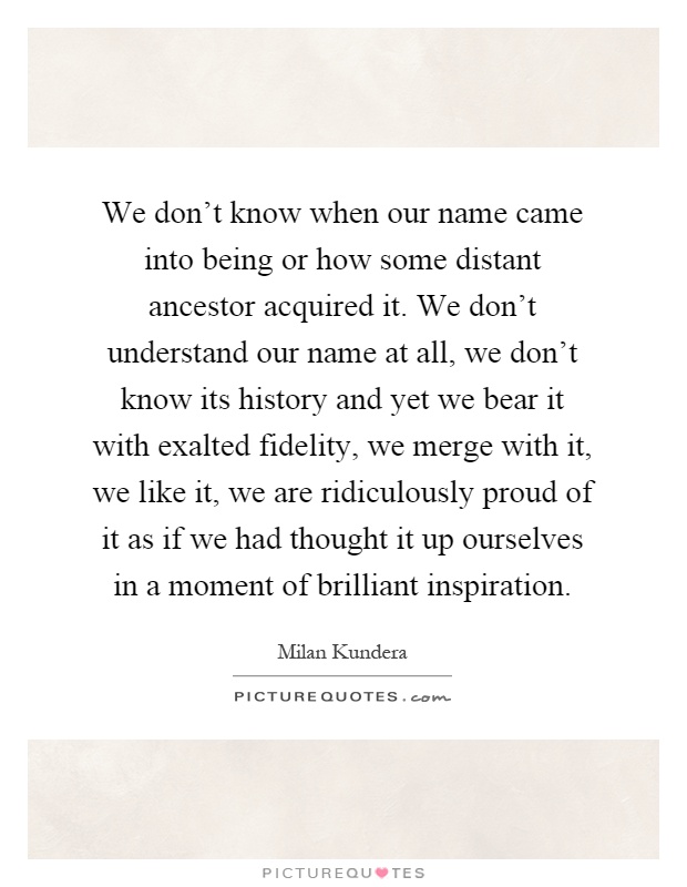 We don't know when our name came into being or how some distant ancestor acquired it. We don't understand our name at all, we don't know its history and yet we bear it with exalted fidelity, we merge with it, we like it, we are ridiculously proud of it as if we had thought it up ourselves in a moment of brilliant inspiration Picture Quote #1