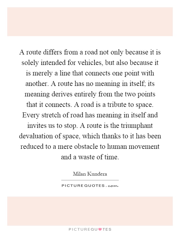 A route differs from a road not only because it is solely intended for vehicles, but also because it is merely a line that connects one point with another. A route has no meaning in itself; its meaning derives entirely from the two points that it connects. A road is a tribute to space. Every stretch of road has meaning in itself and invites us to stop. A route is the triumphant devaluation of space, which thanks to it has been reduced to a mere obstacle to human movement and a waste of time Picture Quote #1