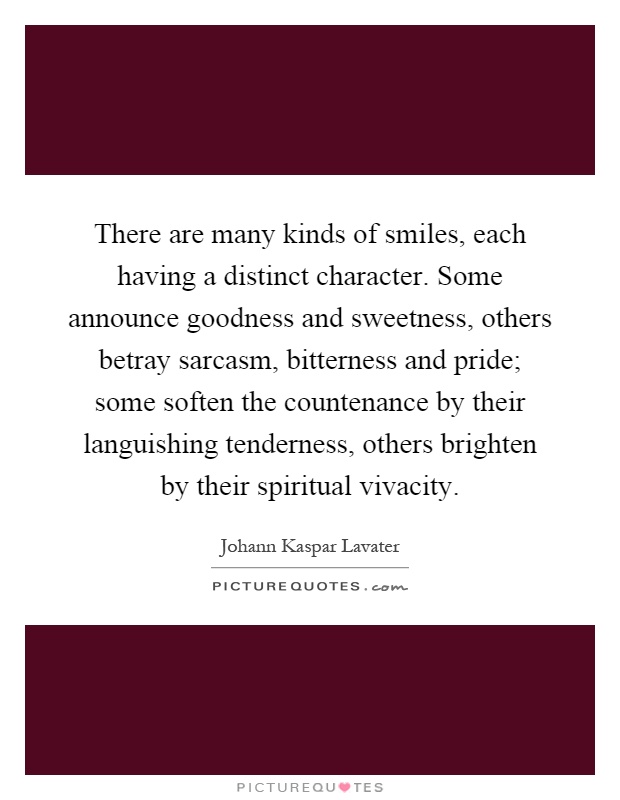 There are many kinds of smiles, each having a distinct character. Some announce goodness and sweetness, others betray sarcasm, bitterness and pride; some soften the countenance by their languishing tenderness, others brighten by their spiritual vivacity Picture Quote #1