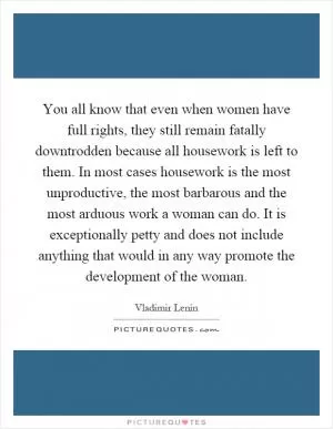 You all know that even when women have full rights, they still remain fatally downtrodden because all housework is left to them. In most cases housework is the most unproductive, the most barbarous and the most arduous work a woman can do. It is exceptionally petty and does not include anything that would in any way promote the development of the woman Picture Quote #1