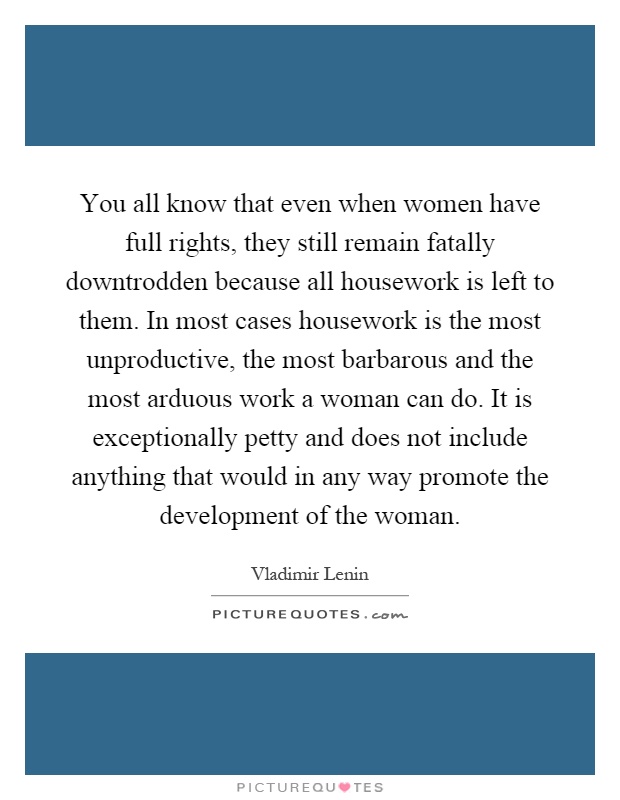 You all know that even when women have full rights, they still remain fatally downtrodden because all housework is left to them. In most cases housework is the most unproductive, the most barbarous and the most arduous work a woman can do. It is exceptionally petty and does not include anything that would in any way promote the development of the woman Picture Quote #1