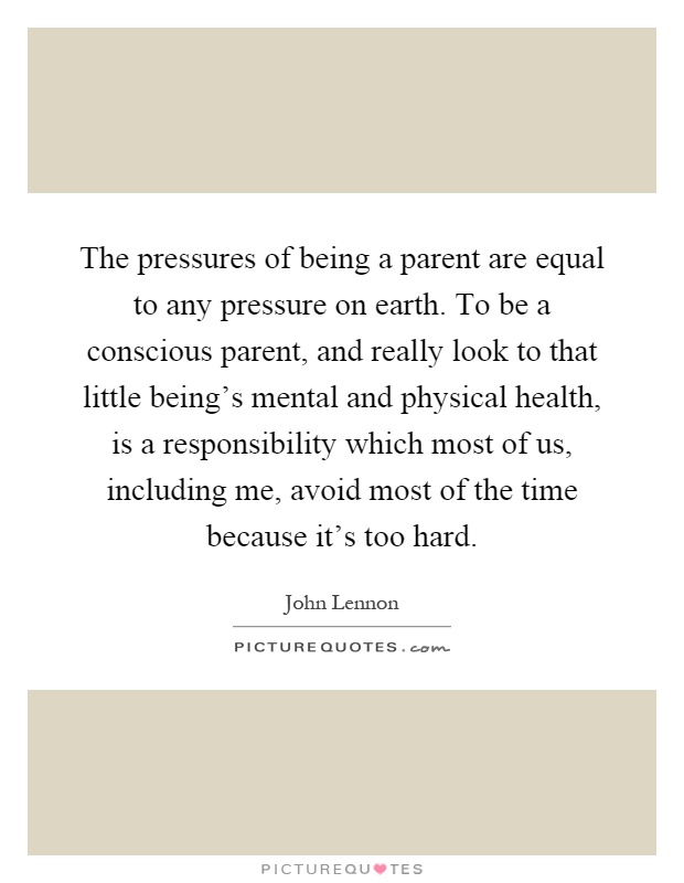 The pressures of being a parent are equal to any pressure on earth. To be a conscious parent, and really look to that little being's mental and physical health, is a responsibility which most of us, including me, avoid most of the time because it's too hard Picture Quote #1