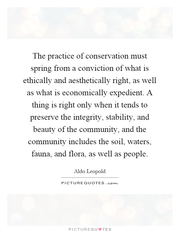 The practice of conservation must spring from a conviction of what is ethically and aesthetically right, as well as what is economically expedient. A thing is right only when it tends to preserve the integrity, stability, and beauty of the community, and the community includes the soil, waters, fauna, and flora, as well as people Picture Quote #1