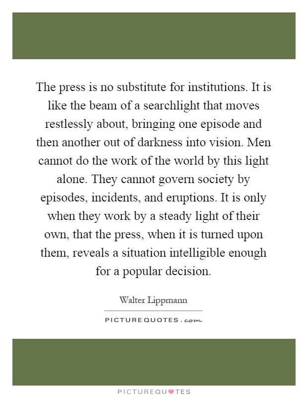 The press is no substitute for institutions. It is like the beam of a searchlight that moves restlessly about, bringing one episode and then another out of darkness into vision. Men cannot do the work of the world by this light alone. They cannot govern society by episodes, incidents, and eruptions. It is only when they work by a steady light of their own, that the press, when it is turned upon them, reveals a situation intelligible enough for a popular decision Picture Quote #1