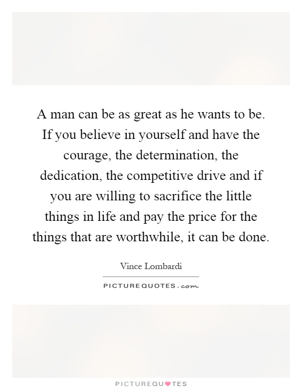 A man can be as great as he wants to be. If you believe in yourself and have the courage, the determination, the dedication, the competitive drive and if you are willing to sacrifice the little things in life and pay the price for the things that are worthwhile, it can be done Picture Quote #1