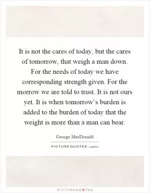 It is not the cares of today, but the cares of tomorrow, that weigh a man down. For the needs of today we have corresponding strength given. For the morrow we are told to trust. It is not ours yet. It is when tomorrow’s burden is added to the burden of today that the weight is more than a man can bear Picture Quote #1