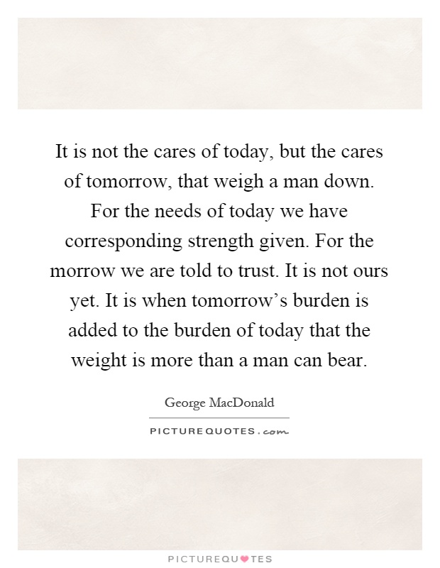 It is not the cares of today, but the cares of tomorrow, that weigh a man down. For the needs of today we have corresponding strength given. For the morrow we are told to trust. It is not ours yet. It is when tomorrow's burden is added to the burden of today that the weight is more than a man can bear Picture Quote #1