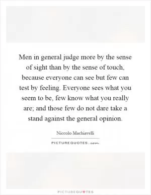 Men in general judge more by the sense of sight than by the sense of touch, because everyone can see but few can test by feeling. Everyone sees what you seem to be, few know what you really are; and those few do not dare take a stand against the general opinion Picture Quote #1