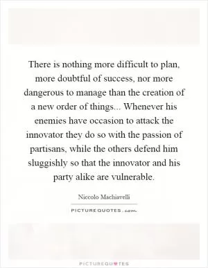 There is nothing more difficult to plan, more doubtful of success, nor more dangerous to manage than the creation of a new order of things... Whenever his enemies have occasion to attack the innovator they do so with the passion of partisans, while the others defend him sluggishly so that the innovator and his party alike are vulnerable Picture Quote #1