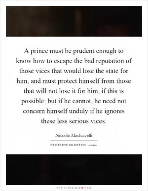 A prince must be prudent enough to know how to escape the bad reputation of those vices that would lose the state for him, and must protect himself from those that will not lose it for him, if this is possible; but if he cannot, he need not concern himself unduly if he ignores these less serious vices Picture Quote #1
