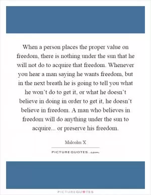 When a person places the proper value on freedom, there is nothing under the sun that he will not do to acquire that freedom. Whenever you hear a man saying he wants freedom, but in the next breath he is going to tell you what he won’t do to get it, or what he doesn’t believe in doing in order to get it, he doesn’t believe in freedom. A man who believes in freedom will do anything under the sun to acquire... or preserve his freedom Picture Quote #1