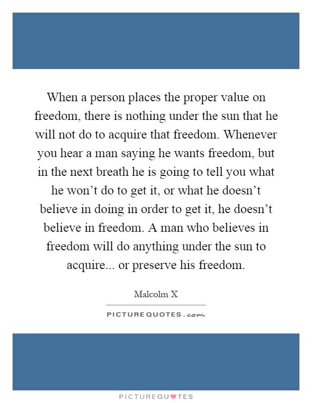 When a person places the proper value on freedom, there is nothing under the sun that he will not do to acquire that freedom. Whenever you hear a man saying he wants freedom, but in the next breath he is going to tell you what he won't do to get it, or what he doesn't believe in doing in order to get it, he doesn't believe in freedom. A man who believes in freedom will do anything under the sun to acquire... or preserve his freedom Picture Quote #1