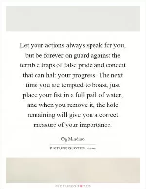 Let your actions always speak for you, but be forever on guard against the terrible traps of false pride and conceit that can halt your progress. The next time you are tempted to boast, just place your fist in a full pail of water, and when you remove it, the hole remaining will give you a correct measure of your importance Picture Quote #1