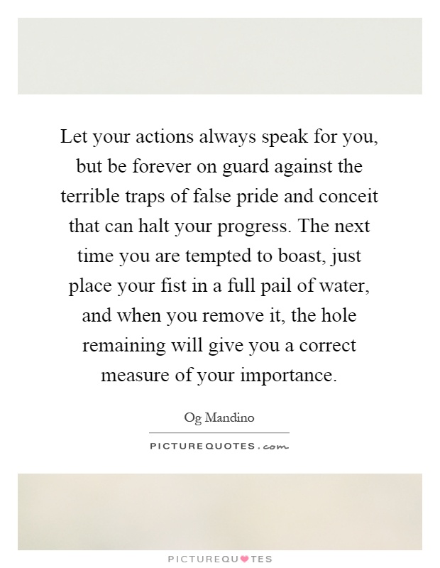 Let your actions always speak for you, but be forever on guard against the terrible traps of false pride and conceit that can halt your progress. The next time you are tempted to boast, just place your fist in a full pail of water, and when you remove it, the hole remaining will give you a correct measure of your importance Picture Quote #1