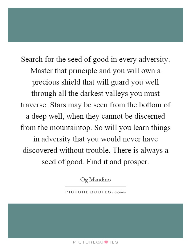 Search for the seed of good in every adversity. Master that principle and you will own a precious shield that will guard you well through all the darkest valleys you must traverse. Stars may be seen from the bottom of a deep well, when they cannot be discerned from the mountaintop. So will you learn things in adversity that you would never have discovered without trouble. There is always a seed of good. Find it and prosper Picture Quote #1