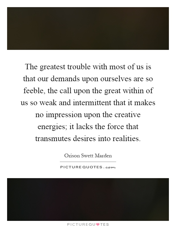The greatest trouble with most of us is that our demands upon ourselves are so feeble, the call upon the great within of us so weak and intermittent that it makes no impression upon the creative energies; it lacks the force that transmutes desires into realities Picture Quote #1