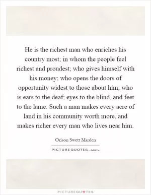 He is the richest man who enriches his country most; in whom the people feel richest and proudest; who gives himself with his money; who opens the doors of opportunity widest to those about him; who is ears to the deaf; eyes to the blind, and feet to the lame. Such a man makes every acre of land in his community worth more, and makes richer every man who lives near him Picture Quote #1
