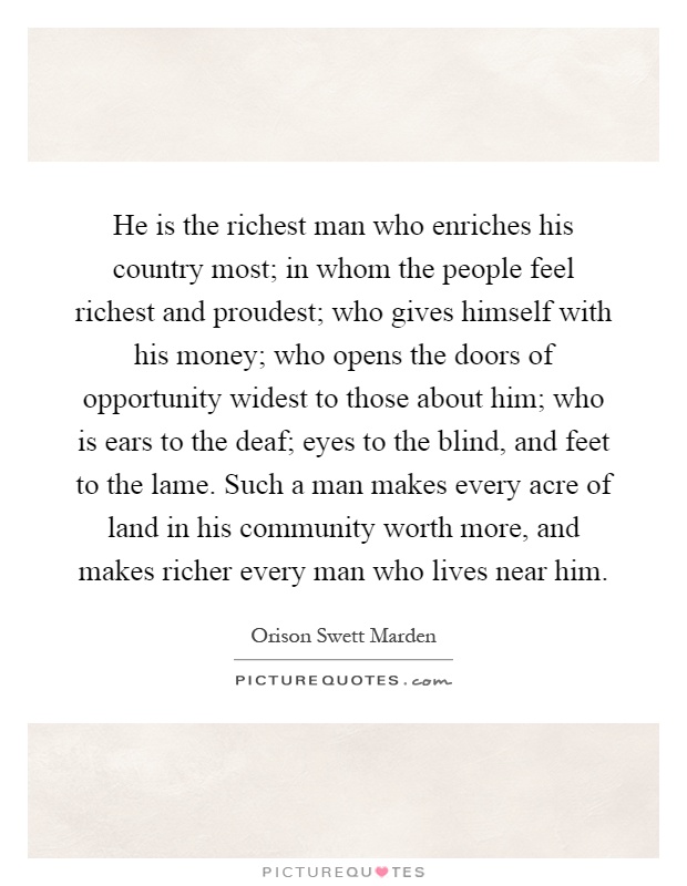 He is the richest man who enriches his country most; in whom the people feel richest and proudest; who gives himself with his money; who opens the doors of opportunity widest to those about him; who is ears to the deaf; eyes to the blind, and feet to the lame. Such a man makes every acre of land in his community worth more, and makes richer every man who lives near him Picture Quote #1