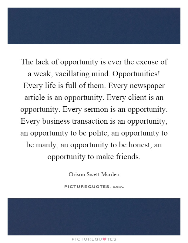 The lack of opportunity is ever the excuse of a weak, vacillating mind. Opportunities! Every life is full of them. Every newspaper article is an opportunity. Every client is an opportunity. Every sermon is an opportunity. Every business transaction is an opportunity, an opportunity to be polite, an opportunity to be manly, an opportunity to be honest, an opportunity to make friends Picture Quote #1