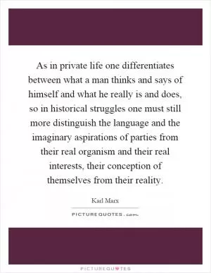 As in private life one differentiates between what a man thinks and says of himself and what he really is and does, so in historical struggles one must still more distinguish the language and the imaginary aspirations of parties from their real organism and their real interests, their conception of themselves from their reality Picture Quote #1