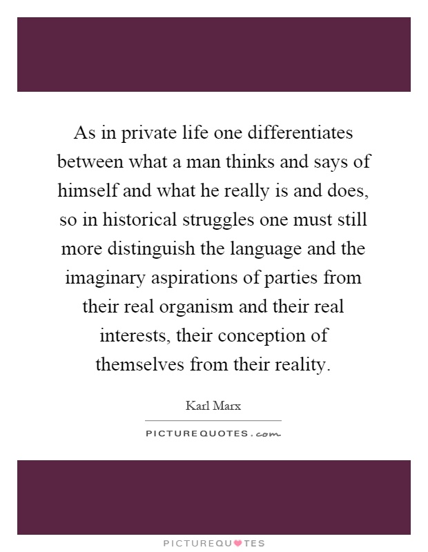As in private life one differentiates between what a man thinks and says of himself and what he really is and does, so in historical struggles one must still more distinguish the language and the imaginary aspirations of parties from their real organism and their real interests, their conception of themselves from their reality Picture Quote #1
