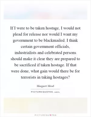 If I were to be taken hostage, I would not plead for release nor would I want my government to be blackmailed. I think certain government officials, industrialists and celebrated persons should make it clear they are prepared to be sacrificed if taken hostage. If that were done, what gain would there be for terrorists in taking hostages? Picture Quote #1