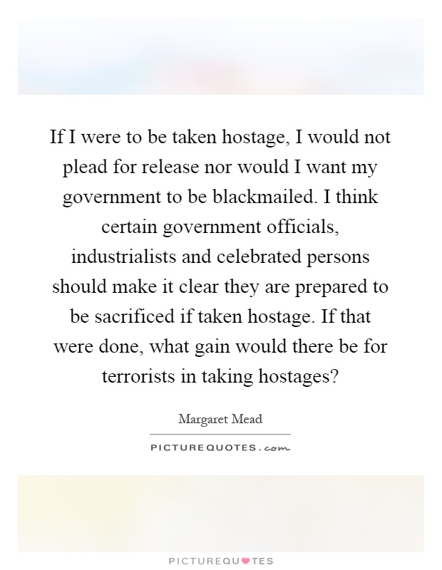 If I were to be taken hostage, I would not plead for release nor would I want my government to be blackmailed. I think certain government officials, industrialists and celebrated persons should make it clear they are prepared to be sacrificed if taken hostage. If that were done, what gain would there be for terrorists in taking hostages? Picture Quote #1