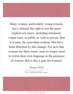 Many women, particularly young women, have claimed the right to use the most explicit sex terms, including extremely vulgar ones, in public as well as private. But it is men, far more than women, who have been liberated by this change. For now that women use these terms, men no longer need to watch their own language in the presence of women. But is this a gain for women? Picture Quote #1