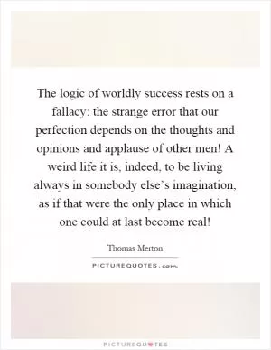 The logic of worldly success rests on a fallacy: the strange error that our perfection depends on the thoughts and opinions and applause of other men! A weird life it is, indeed, to be living always in somebody else’s imagination, as if that were the only place in which one could at last become real! Picture Quote #1