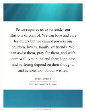 Peace requires us to surrender our illusions of control. We can love and care for others but we cannot possess our children, lovers, family, or friends. We can assist them, pray for them, and wish them well, yet in the end their happiness and suffering depend on their thoughts and actions, not on our wishes Picture Quote #1