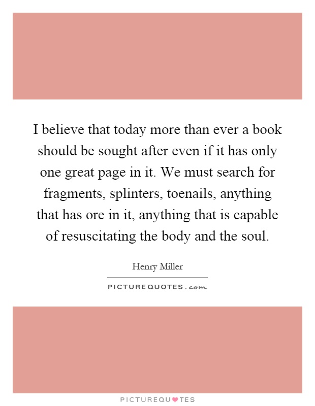 I believe that today more than ever a book should be sought after even if it has only one great page in it. We must search for fragments, splinters, toenails, anything that has ore in it, anything that is capable of resuscitating the body and the soul Picture Quote #1