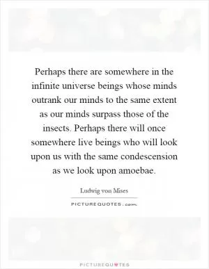 Perhaps there are somewhere in the infinite universe beings whose minds outrank our minds to the same extent as our minds surpass those of the insects. Perhaps there will once somewhere live beings who will look upon us with the same condescension as we look upon amoebae Picture Quote #1
