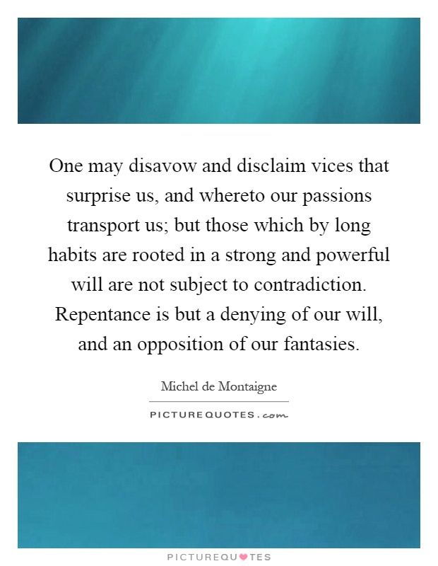 One may disavow and disclaim vices that surprise us, and whereto our passions transport us; but those which by long habits are rooted in a strong and powerful will are not subject to contradiction. Repentance is but a denying of our will, and an opposition of our fantasies Picture Quote #1