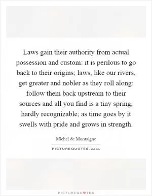 Laws gain their authority from actual possession and custom: it is perilous to go back to their origins; laws, like our rivers, get greater and nobler as they roll along: follow them back upstream to their sources and all you find is a tiny spring, hardly recognizable; as time goes by it swells with pride and grows in strength Picture Quote #1