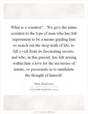 What is a scientist?... We give the name scientist to the type of man who has felt experiment to be a means guiding him to search out the deep truth of life, to lift a veil from its fascinating secrets, and who, in this pursuit, has felt arising within him a love for the mysteries of nature, so passionate as to annihilate the thought of himself Picture Quote #1