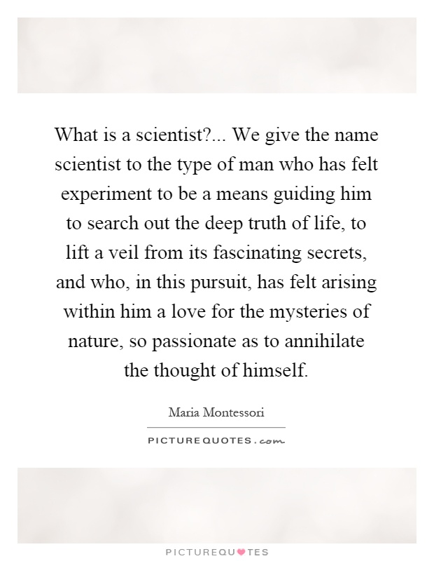 What is a scientist?... We give the name scientist to the type of man who has felt experiment to be a means guiding him to search out the deep truth of life, to lift a veil from its fascinating secrets, and who, in this pursuit, has felt arising within him a love for the mysteries of nature, so passionate as to annihilate the thought of himself Picture Quote #1