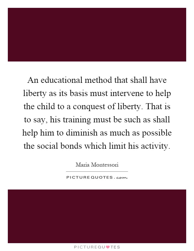 An educational method that shall have liberty as its basis must intervene to help the child to a conquest of liberty. That is to say, his training must be such as shall help him to diminish as much as possible the social bonds which limit his activity Picture Quote #1