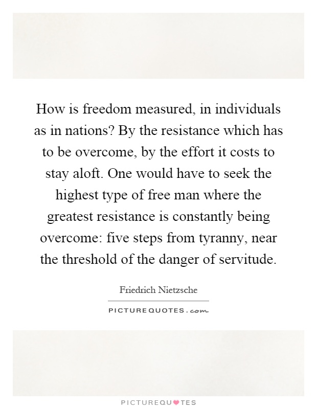 How is freedom measured, in individuals as in nations? By the resistance which has to be overcome, by the effort it costs to stay aloft. One would have to seek the highest type of free man where the greatest resistance is constantly being overcome: five steps from tyranny, near the threshold of the danger of servitude Picture Quote #1