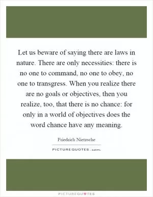 Let us beware of saying there are laws in nature. There are only necessities: there is no one to command, no one to obey, no one to transgress. When you realize there are no goals or objectives, then you realize, too, that there is no chance: for only in a world of objectives does the word chance have any meaning Picture Quote #1