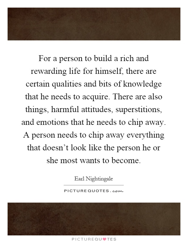 For a person to build a rich and rewarding life for himself, there are certain qualities and bits of knowledge that he needs to acquire. There are also things, harmful attitudes, superstitions, and emotions that he needs to chip away. A person needs to chip away everything that doesn't look like the person he or she most wants to become Picture Quote #1